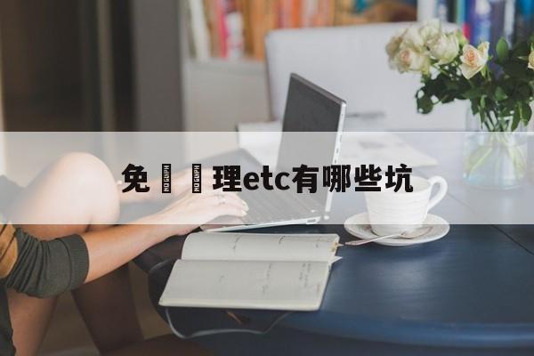 免費辦理etc有哪些坑(免费办理etc有哪些坑人的)